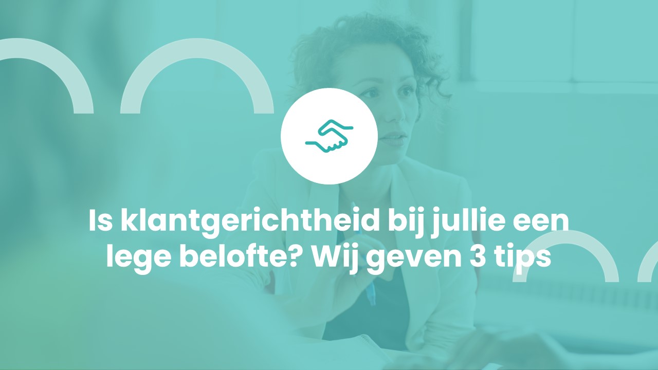 Klantgericht organiseren – is klantgerichtheid bij jullie een lege belofte? 3 tips om het wél waar te maken